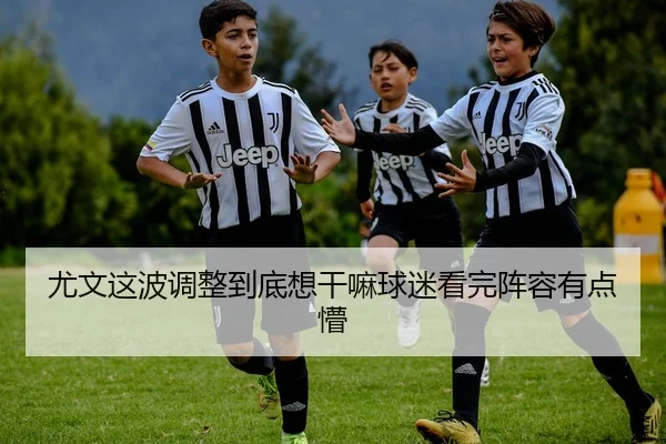 尤文这波调整到底想干嘛球迷看完阵容有点懵