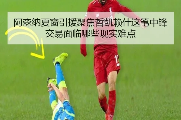 阿森纳夏窗引援聚焦哲凯赖什这笔中锋交易面临哪些现实难点