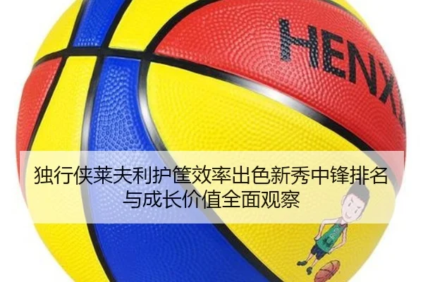 独行侠莱夫利护筐效率出色新秀中锋排名与成长价值全面观察