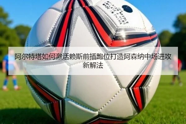 阿尔特塔如何激活赖斯前插跑位打造阿森纳中场进攻新解法