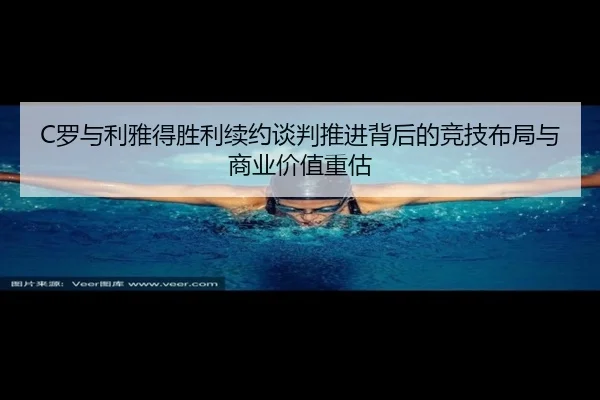 C罗与利雅得胜利续约谈判推进背后的竞技布局与商业价值重估