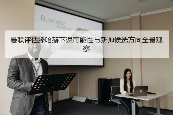 曼联评估滕哈赫下课可能性与新帅候选方向全景观察