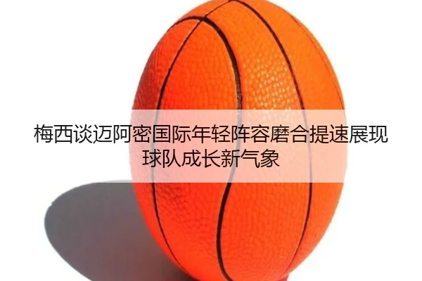 梅西谈迈阿密国际年轻阵容磨合提速展现球队成长新气象