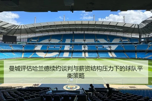 曼城评估哈兰德续约谈判与薪资结构压力下的球队平衡策略