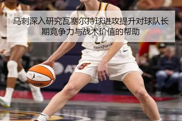 马刺深入研究瓦塞尔持球进攻提升对球队长期竞争力与战术价值的帮助