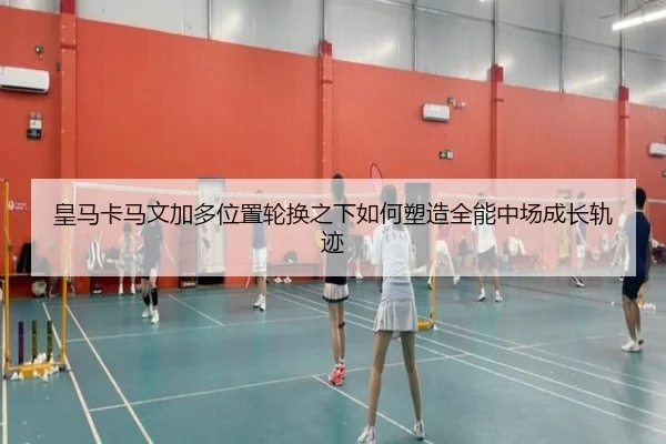 皇马卡马文加多位置轮换之下如何塑造全能中场成长轨迹