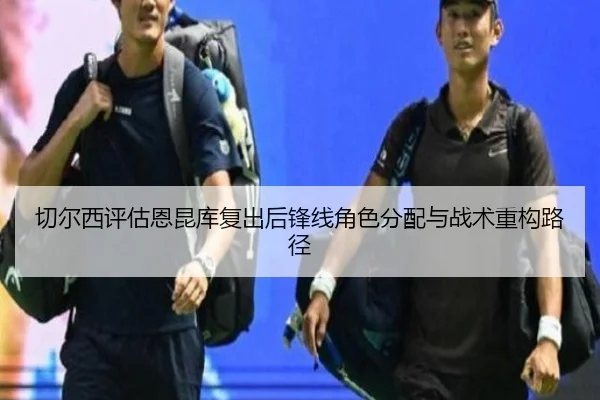 切尔西评估恩昆库复出后锋线角色分配与战术重构路径