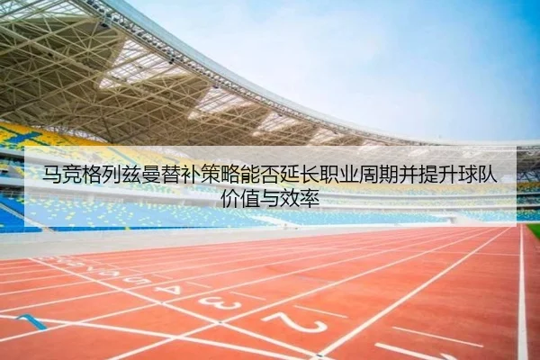 马竞格列兹曼替补策略能否延长职业周期并提升球队价值与效率