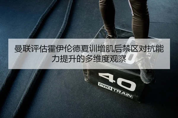 曼联评估霍伊伦德夏训增肌后禁区对抗能力提升的多维度观察