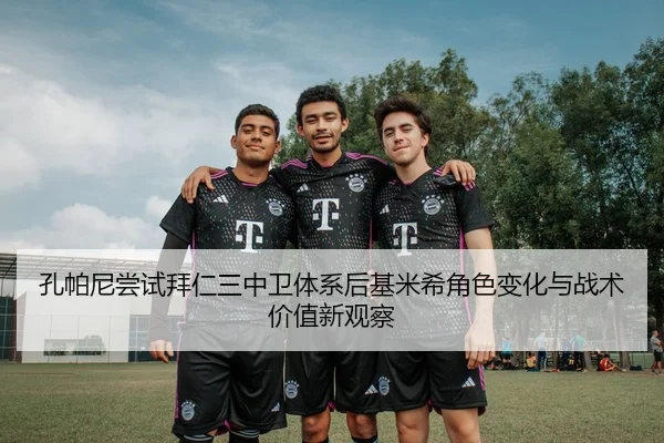 孔帕尼尝试拜仁三中卫体系后基米希角色变化与战术价值新观察