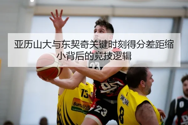 亚历山大与东契奇关键时刻得分差距缩小背后的竞技逻辑